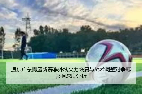追踪广东男篮新赛季外线火力恢复与战术调整对争冠影响深度分析